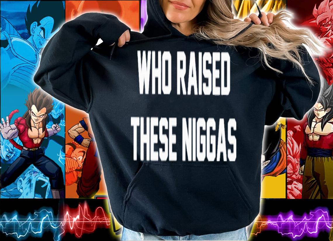 Who Raised These Niggas Shirt t-shirt hoodie