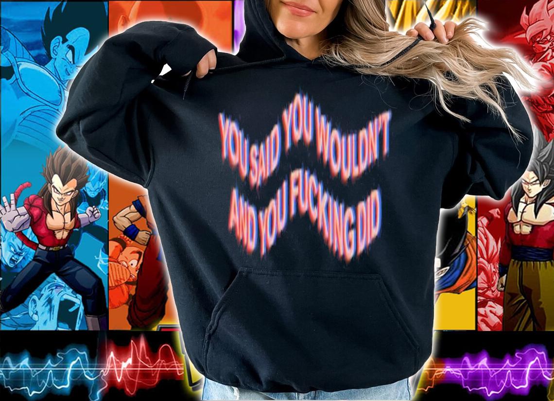 You Said You Wouldn't And You Fucking Did Shirt t-shirt hoodie