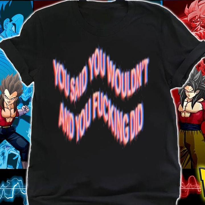 You Said You Wouldn't And You Fucking Did Shirt t-shirt shirt